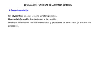 LOCALIZACIÓN FUNCIONAL DE LA CORTEZA CEREBRAL
•3. Áreas de asociación
Son adyacentes a las áreas sensorial y motora primarias.
Elaboran la información de estas áreas y le dan sentido.
Emparejan información sensorial memorizada y procedente de otras áreas (= procesos de
percepción).

 