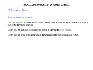 LOCALIZACIÓN FUNCIONAL DE LA CORTEZA CEREBRAL
•3. Áreas de asociación

Áreas de asociación sensorial:
Lesiones en áreas auditivas de asociación afectan a la apreciación de sonidos escuchados y
causan trastornos de lenguaje.
Lesión área 42: destruye capacidad para captar el significado de los sonidos.
Lesión área 22: problemas comprensión de lenguaje oral (= agnosia auditivo-verbal).

 