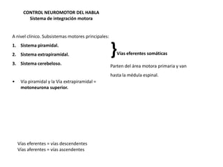 CONTROL NEUROMOTOR DEL HABLA
Sistema de integración motora

A nivel clínico. Subsistemas motores principales:

1. Sistema piramidal.
2. Sistema extrapiramidal.
3. Sistema cerebeloso.

}

Vías eferentes somáticas

Parten del área motora primaria y van
hasta la médula espinal.

•

Vía piramidal y la Vía extrapiramidal =
motoneurona superior.

Vías eferentes = vías descendentes
Vías aferentes = vías ascendentes

 