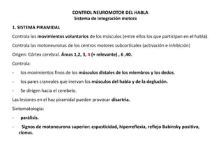 CONTROL NEUROMOTOR DEL HABLA
Sistema de integración motora
1. SISTEMA PIRAMIDAL
Controla los movimientos voluntarios de los músculos (entre ellos los que participan en el habla).

Controla las motoneuronas de los centros motores subcorticales (activación e inhibición)
Origen: Córtex cerebral. Áreas 1,2, 3, 4 (+ relevante) , 6 ,40.
Controla:
-

los movimientos finos de los músculos distales de los miembros y los dedos.

-

los pares craneales que inervan los músculos del habla y de la deglución.

-

Se dirigen hacia el cerebelo.

Las lesiones en el haz piramidal pueden provocar disartria.
Sintomatología:

-

parálisis.
Signos de motoneurona superior: espasticidad, hiperreflexia, reflejo Babinsky positivo,
clonus.

 