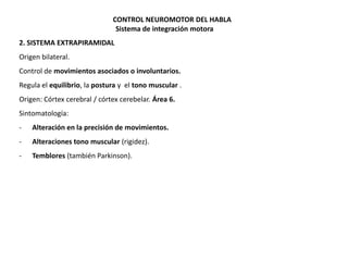 CONTROL NEUROMOTOR DEL HABLA
Sistema de integración motora
2. SISTEMA EXTRAPIRAMIDAL
Origen bilateral.

Control de movimientos asociados o involuntarios.
Regula el equilibrio, la postura y el tono muscular .
Origen: Córtex cerebral / córtex cerebelar. Área 6.
Sintomatología:

-

Alteración en la precisión de movimientos.

-

Alteraciones tono muscular (rigidez).

-

Temblores (también Parkinson).

 