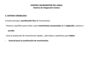 CONTROL NEUROMOTOR DEL HABLA
Sistema de integración motora

3. SISTEMA CEREBELOSO
Función principal: coordinación fina de movimientos.
- Postura y equilibrio para andar y para movimientos secuenciales de la deglución, vestirse o
escribir.

- Guía la producción de movimientos rápidos , alternados y repetitivos para hablar.
-

Esencial para la coordinación de movimientos.

 