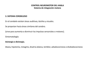 CONTROL NEUROMOTOR DEL HABLA
Sistema de integración motora

3. SISTEMA CEREBELOSO
En el cerebelo existen áreas auditivas, táctiles y visuales.
Se proyectan hacia áreas similares del cerebro.
(sirve para aumenta o disminuir los impulsos sensoriales o motores).

Sintomatología:
Asinergia o disinergia.
Ataxia, hipotonía, nistagmo, disatria atáxica, temblor, adiadococinesia o disdiadococinesia

 