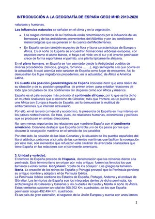 INTRODUCCIÓN A LA GEOGRAFÍA DE ESPAÑA GEO2 MHR 2019-2020
naturales y humanas.
Las influencias naturales se señalan en el clima y en la vegetación.
 Los rasgos climáticos de la Península están determinados por la influencia de las
borrascas y de los anticiclones provenientes del Atlántico y por las condiciones
meteorológicas que se generan en la cuenca del Mediterráneo.
 En España se dan también especies de flora y fauna características de Europa y
África. En el norte de España se encuentran formaciones arbóreas europeas, con
especies como el abeto blanco, el haya o el roble; en el sur y el levante peninsular
crece de forma espontánea el palmito, una planta típicamente africana.
En el plano humano, en España se han asentado desde la Antigüedad pueblos de
diversa procedencia (fenicios, griegos, romanos……..), algo semejante a lo que ocurre en
la actualidad, lo cual acentúa este carácter de España como lugar de encuentro. Así lo
demuestran los flujos migratorios procedentes, en la actualidad, de África o América
Latina.
En cuanto a la posición geoestratégica de España conviene decir que ésta deriva de
su situación y de su posición geográfica de primer orden para entablar relaciones de
todo tipo con países de dos continentes tan dispares como son África y América.
España es el país europeo más próximo al continente africano, por lo que se ha dicho
en muchas ocasiones que el estrecho de Gibraltar, más que frontera, es un puente que
une África con Europa a través de España, así lo demuestran la multitud de
embarcaciones que intentan atravesarlo.
Por ello, en el terreno comercial y económico, la presencia de España es muy intensa en
los países norteafricanos. Se trata, pues, de relaciones humanas, económicas y políticas
que se producen en ambas direcciones.
No son menos importantes las relaciones que mantiene España con el continente
americano. Conviene destacar que España controla uno de los pasos por los que
discurre la navegación marítima en el sentido de los paralelos
Por otro lado, la posición de las islas Canarias y la situación de los puertos españoles del
litoral atlántico, próximos al circuito de las corrientes marítimas que facilitan la navegación
por este mar, son elementos que refuerzan este carácter de avanzada o lanzadera que
tiene España en las relaciones con el continente americano.
3. Unidad y variedad.
El nombre de España procede de Hispania, denominación que los romanos dieron a la
península. Este término tiene un origen aún más antiguo: fueron los fenicios los que
llamaron a estas tierras Ischphanin “costa de los conejos”. Los griegos la llamaron
Iberia. La creación de los reinos de España y Portugal provocó que la Península perdiera
su antiguo nombre y adoptara el de Penísula Ibérica.
La Península Ibérica contiene los Estados de España, Portugal, Andorra y el enclave de
Gibraltar. Los territorios de España son los integrados dentro de dicha península, los
archipiélagos de Baleares y Canarias y las ciudades de Ceuta y Melilla al norte de África.
Estos territorios suponen un total de 505.992 Km. cuadrados, de los que España
peninsular ocupa 492.494 Km. cuadrados.
Es un país de gran extensión, el segundo de la Unión Europea y cuenta con unos límites
2
 