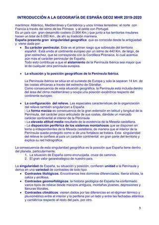 INTRODUCCIÓN A LA GEOGRAFÍA DE ESPAÑA GEO2 MHR 2019-2020
marítimos: Atlántico, Mediterráneo y Cantábrico y unos límites terrestres: al norte con
Francia a través del istmo de los Pirineos y al oeste con Portugal.
Es un país con gran desarrollo costero (3.904 Km.) que junto a los territorios insulares
hacen un total de 6.000 Km., de ahí su tradición marinera.
España presenta gran singularidad geográfica que es conocida desde la antigüedad
y viene dada por:
 Su carácter peninsular. Este es el primer rasgo que sobresale del territorio
español. Está unida al continente europeo por un istmo de 440 Km. de largo, de
gran estrechez, que se corresponde con la Cordillera Pirenaica, lo cual acentúa
aún más el carácter peninsular de España.
Todo esto contribuye a que el aislamiento de la Península Ibérica sea mayor que
el de cualquier otra península europea.
 La situación y la posición geográficas de la Península Ibérica.
La Península Ibérica se sitúa en el suroeste de Europa y solo la separan 14 km. de
las costas africanas a través del estrecho de Gibraltar.
Como consecuencia de esta situación geográfica, la Península está incluida dentro
del área del clima mediterráneo y ocupa una posición excéntrica respecto del
continente europeo.
 La configuración del relieve. Las especiales características de la organización
del relieve también singularizan a España:
- La forma maciza es consecuencia de la gran extensión en latitud y longitud de la
Península, del carácter poco articulado de sus costas, dándole un marcado
carácter continental al interior de la Península
- La elevada altitud media resultado de la existencia de la Meseta castellana.
- La disposición periférica de los sistemas montañosos que se disponen en
torno o independientes de la Meseta castellana, de manera que el interior de la
Península queda protegido como si de una fortaleza se tratara. Esta singularidad
del relieve le confiere al país un carácter continental en gran parte del territorio y
explica su red hidrográfica.
La consecuencia de esta singularidad geográfica es la posición que España tiene dentro
del planeta, particularmente:
1. La situación de España como encrucijada, cruce de caminos.
2. El gran valor geoestratégico de nuestro país.
La singularidad de España, su situación y posición, confieren unidad a la Península y
deriva en una variedad de contrastes de todo tipo:
 Contrastes litológicos. Encontramos tres dominios diferenciados: Iberia silícea, la
caliza y arcillosa.
 Contrastes geomorfológicos: la historia geológica de España ha conformado
varios tipos de relieve desde macizos antiguos, montañas jóvenes, depresiones y
llanuras litorales.
 Contrastes climáticos: vienen dados por las diferencias en el régimen térmico y
pluviométrico entre el interior y la periferia por un lado y entre las fachadas atlántica
y cantábrica respecto al resto del país, por otro.
3
 