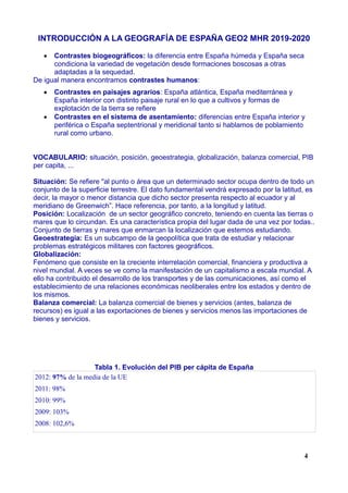 INTRODUCCIÓN A LA GEOGRAFÍA DE ESPAÑA GEO2 MHR 2019-2020
 Contrastes biogeográficos: la diferencia entre España húmeda y España seca
condiciona la variedad de vegetación desde formaciones boscosas a otras
adaptadas a la sequedad.
De igual manera encontramos contrastes humanos:
 Contrastes en paisajes agrarios: España atlántica, España mediterránea y
España interior con distinto paisaje rural en lo que a cultivos y formas de
explotación de la tierra se refiere
 Contrastes en el sistema de asentamiento: diferencias entre España interior y
periférica o España septentrional y meridional tanto si hablamos de poblamiento
rural como urbano.
VOCABULARIO: situación, posición, geoestrategia, globalización, balanza comercial, PIB
per capita, ...
Situación: Se refiere "al punto o área que un determinado sector ocupa dentro de todo un
conjunto de la superficie terrestre. El dato fundamental vendrá expresado por la latitud, es
decir, la mayor o menor distancia que dicho sector presenta respecto al ecuador y al
meridiano de Greenwich”. Hace referencia, por tanto, a la longitud y latitud.
Posición: Localización de un sector geográfico concreto, teniendo en cuenta las tierras o
mares que lo circundan. Es una característica propia del lugar dada de una vez por todas..
Conjunto de tierras y mares que enmarcan la localización que estemos estudiando.
Geoestrategia: Es un subcampo de la geopolítica que trata de estudiar y relacionar
problemas estratégicos militares con factores geográficos.
Globalización:
Fenómeno que consiste en la creciente interrelación comercial, financiera y productiva a
nivel mundial. A veces se ve como la manifestación de un capitalismo a escala mundial. A
ello ha contribuido el desarrollo de los transportes y de las comunicaciones, así como el
establecimiento de una relaciones económicas neoliberales entre los estados y dentro de
los mismos.
Balanza comercial: La balanza comercial de bienes y servicios (antes, balanza de
recursos) es igual a las exportaciones de bienes y servicios menos las importaciones de
bienes y servicios.
Tabla 1. Evolución del PIB per cápita de España
2012: 97% de la media de la UE
2011: 98%
2010: 99%
2009: 103%
2008: 102,6%
4
 