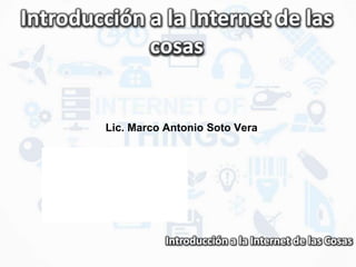 Introducción a la Internet de las Cosas
Introducción a la Internet de las
cosas
Lic. Marco Antonio Soto Vera
 