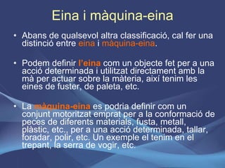 Eina i màquina-eina Abans de qualsevol altra classificació, cal fer una distinció entre  eina  i  màquina-eina .  Podem definir  l’eina  com un objecte fet per a una acció determinada i utilitzat directament amb la mà per actuar sobre la màteria, així tenim les eines de fuster, de paleta, etc. La  màquina-eina  es podria definir com un conjunt motoritzat emprat per a la conformació de peces de diferents materials, fusta, metall, plàstic, etc., per a una acció determinada, tallar, foradar, polir, etc. Un exemple el tenim en el trepant, la serra de vogir, etc.  