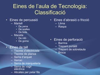 Eines de l’aula de Tecnologia: Classificació Eines de percussió Martell De pena De orelles De bola  Maceta De niló De goma  Eines de tall Tisores d’electricista Tisores de planxa Serra d’arquet Xerrac Serra de marqueteria Serra de vogir elèctrica Alicates per pelar fils Eines d’abrasió o fricció Llima Raspa Eines de perforació Barrina Trepant portàtil Trepant de sobretaula Broca 