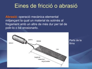Eines de fricció o abrasió Abrasió : operació mecànica elemental mitjançant la qual un material és sotmès al fregament amb un altre de més dur per tal de polir-lo o bé erosionarlo. Parts de la llima 