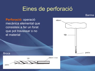 Eines de perforació Perforació : operació mecànica elemental que consisteix a fer un forat que pot travessar o no el material Barrina Broca 