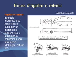 Eines d’agafar o retenir Agafar o retenir : operació mecànica que consisteix a subjectar un material de manera fixa o subjectar-lo imprimint-li una altra acció (doblegar, estirar, etc.). Alicates universals 