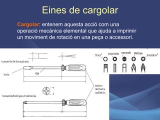 Eines de cargolar Cargolar : entenem aquesta acció com una operació mecànica elemental que ajuda a imprimir un moviment de rotació en una peça o accessori. 