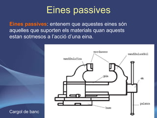 Eines passives Eines passives : entenem que aquestes eines són aquelles que suporten els materials quan aquests estan sotmesos a l’acció d’una eina. Cargol de banc 