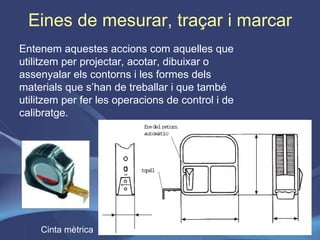 Eines de mesurar, traçar i marcar Entenem aquestes accions com aquelles que utilitzem per projectar, acotar, dibuixar o assenyalar els contorns i les formes dels materials que s’han de treballar i que també utilitzem per fer les operacions de control i de calibratge. Cinta mètrica 