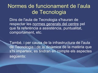 Normes de funcionament de l’aula de Tecnologia Dins de l'aula de Tecnologia s'hauran de respectar les  normes generals del centre  pel que fa referència a assistència, puntualitat, comportament, etc. També, i per causa de la infrastructura de l'aula de Tecnologia i de la dinàmica de la matèria que s'hi imparteix, es tindran en compte els aspectes següents: 