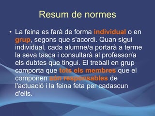 Resum de normes La feina es farà de forma  individual  o en  grup , segons que s'acordi. Quan sigui individual, cada alumne/a portarà a terme la seva tasca i consultarà al professor/a els dubtes que tingui. El treball en grup comporta que  tots els membres  que el componen  són responsables  de l'actuació i la feina feta per cadascun d'ells. 