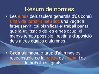 Resum de normes Les  eines  dels taulers generals d'ús comú  s'han de tornar al seu lloc  una vegada fetes servir, cal planificar el treball per tal que la utilització de les eines ocupi el menys temps possible i restin a disposició dels altres equips d'alumnes. Cada alumne/a o grup d'alumnes és responsable de la  neteja  de  l'espai  i de  l'equip  de treball assignats. 