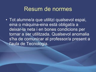 Resum de normes Tot alumne/a que utilitzi qualsevol espai, eina o màquina-eina està obligat/a a deixar-la neta i en bones condicions per tornar a ser utilitzada. Qualsevol anomalia s'ha de comunicar al professor/a present a l'aula de Tecnologia. 
