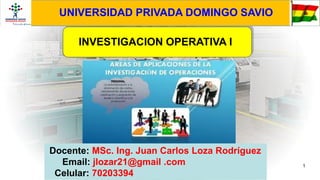 1
Docente: MSc. Ing. Juan Carlos Loza Rodríguez
Email: jlozar21@gmail .com
Celular: 70203394
INVESTIGACION OPERATIVA I
UNIVERSIDAD PRIVADA DOMINGO SAVIO
 