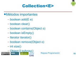 Collection<E>
●Métodos   importantes
  – boolean add(E e)
  – boolean clear()
  – boolean contains(Object o)
  – boolean isEmpty()
  – Iterator iterator()
  – boolean remove(Object o)
  – int size()
  – Object [] toArray()
                            Repaso Programación   10
 
