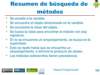 Resumen de búsqueda de
           métodos

    Se accede a la variable.

    Se encuentra el objeto almacenado en la variable.

    Se encuentra la clase del objeto.

    Se busca la clase para encontrar el método con esa
    signatura.

    Si no se encuentra un emparejamiento, se busca en la
    superclase.

    Esto se repite hasta que se encuentra un
    emparejamiento, o termina la jerarquía de clases.

    Los métodos sobrescritos tienen precedencia.



                                Repaso Programación        102
 