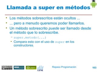 Llamada a super en métodos

    Los métodos sobrescritos están ocultos ...

    ... pero a menudo queremos poder llamarlos.

    Un método sobrescrito puede ser llamado desde
    el método que lo sobrescribe.
    – super.metodo(...)
    
      Compara esto con el uso de super en los
      constructores.




                              Repaso Programación   103
 