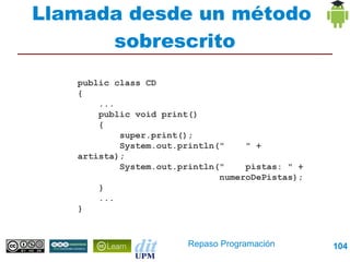 Llamada desde un método
      sobrescrito
   public class CD
   {
       ...
       public void print()
       {
           super.print();
           System.out.println("    " + artista);
           System.out.println("    pistas: " +
                              numeroDePistas);
       }
       ...
   }




                        Repaso Programación        104
 