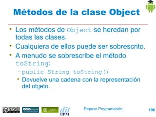 Métodos de la clase Object

    Los métodos de Object se heredan por
    todas las clases.

    Cualquiera de ellos puede ser sobrescrito.

    A menudo se sobrescribe el método
    toString:
    – public String toString()
    
      Devuelve una cadena con la representación
      del objeto.


                           Repaso Programación    106
 