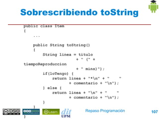 Sobrescribiendo toString
public class Item
{
    ...

    public String toString()
    {
        String linea = titulo
                      + " (" + tiempoReproduccion
                      + " mins)");
        if(loTengo) {
            return linea + "*n" + "       "
                   + comentario + "n");
        } else {
            return linea + "n" + "      "
                   + comentario + "n");
        }
    }
    ...
}                          Repaso Programación      107
 