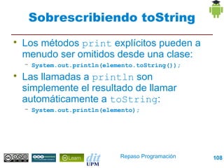 Sobrescribiendo toString

    Los métodos print explícitos pueden a
    menudo ser omitidos desde una clase:
    – System.out.println(elemento.toString());

    Las llamadas a println son
    simplemente el resultado de llamar
    automáticamente a toString:
    – System.out.println(elemento);




                             Repaso Programación   108
 