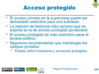 Acceso protegido

    El acceso privado en la superclase puede ser
    demasiado restrictivo para una subclase.

    La relación de herencia más cercana que se
    soporta es la de acceso protegido (protected).

    El acceso protegido es más restrictivo qaue el
    acceso público.

    Seguimos recomendando que mantengas los
    campos privados.
    
        Puedes definir mutadores y accesores protegidos.




                                 Repaso Programación       109
 