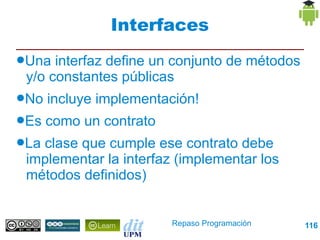 Interfaces
●Una  interfaz define un conjunto de métodos
 y/o constantes públicas
●No   incluye implementación!
●Es   como un contrato
●Laclase que cumple ese contrato debe
 implementar la interfaz (implementar los
 métodos definidos)


                         Repaso Programación   116
 