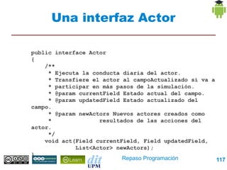 Una interfaz Actor

public interface Actor
{
    /**
     * Ejecuta la conducta diaria del actor.
     * Transfiere el actor al campoActualizado si va a
     * participar en más pasos de la simulación.
     * @param currentField Estado actual del campo.
     * @param updatedField Estado actualizado del campo.
     * @param newActors Nuevos actores creados como
     *              resultados de las acciones del actor.
     */
    void act(Field currentField, Field updatedField,
             List<Actor> newActors);
}


                           Repaso Programación         117
 