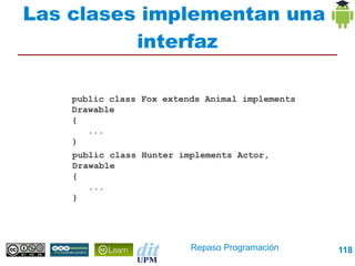 Las clases implementan una
          interfaz

   public class Fox extends Animal implements Drawable
   {
      ...
   }

   public class Hunter implements Actor, Drawable
   {
      ...
   }




                          Repaso Programación        118
 