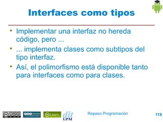 Interfaces como tipos

    Implementar una interfaz no hereda
    código, pero ...

    ... implementa clases como subtipos del
    tipo interfaz.

    Así, el polimorfismo está disponible tanto
    para interfaces como para clases.




                          Repaso Programación    119
 