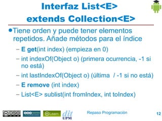 Interfaz List<E>
     extends Collection<E>
●Tiene orden y puede tener elementos
 repetidos. Añade métodos para el índice
  – E get(int index) (empieza en 0)
  – int indexOf(Object o) (primera ocurrencia, -1 si
    no está)
  – int lastIndexOf(Object o) (última / -1 si no está)
  – E remove (int index)
  – List<E> sublist(int fromIndex, int toIndex)

                            Repaso Programación          12
 