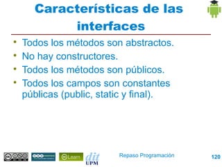 Características de las
           interfaces

    Todos los métodos son abstractos.

    No hay constructores.

    Todos los métodos son públicos.

    Todos los campos son constantes
    públicas (public, static y final).




                         Repaso Programación   120
 