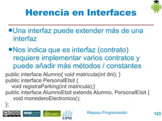 Herencia en Interfaces
 ●Una   interfaz puede extender más de una
   interfaz
 ●Nos  indica que es interfaz (contrato)
   requiere implementar varios contratos y
   puede añadir más métodos / constantes
public interface Alumno{ void matricula(int dni); }
public interface PersonalEtsit {
   void registraParking(int matricula);}
public interface AlumnoEtsit extends Alumno, PersonalEtsit {
    void monederoElectronico();
};
                                 Repaso Programación           123
 