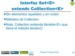 Interfaz Set<E>
       extends Colllection<E>
●Sin   elementos repetidos y sin orden
●Métodos    de Collection
●Nota. Collection extiende Iterable<E> que
 tiene el método iterator()




                            Repaso Programación   13
 