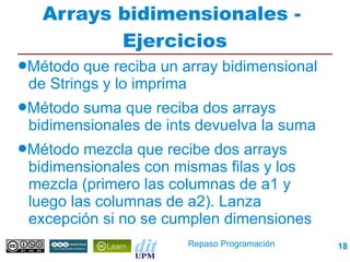 Arrays bidimensionales -
         Ejercicios
●Método  que reciba un array bidimensional
 de Strings y lo imprima
●Método suma que reciba dos arrays
 bidimensionales de ints devuelva la suma
●Método  mezcla que recibe dos arrays
 bidimensionales con mismas filas y los
 mezcla (primero las columnas de a1 y
 luego las columnas de a2). Lanza
 excepción si no se cumplen dimensiones
                       Repaso Programación   18
 