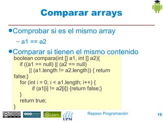 Comparar arrays
●Comprobar        si es el mismo array
  – a1 == a2
●Comparar       si tienen el mismo contenido
 boolean compara(int [] a1, int [] a2){
    if ((a1 == null) || (a2 == null)
         || (a1.length != a2.length)) { return
 false;}
    for (int i = 0; i < a1.length; i++) {
           if (a1[i] != a2[i]) {return false;}
    }
    return true;
 }
                                   Repaso Programación   19
 