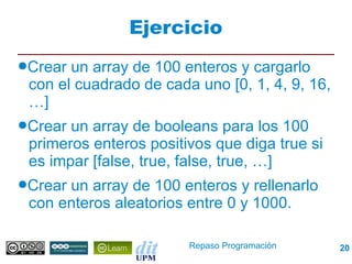 Ejercicio
●Crear un array de 100 enteros y cargarlo
 con el cuadrado de cada uno [0, 1, 4, 9, 16,
 …]
●Crear un array de booleans para los 100
 primeros enteros positivos que diga true si
 es impar [false, true, false, true, …]
●Crearun array de 100 enteros y rellenarlo
 con enteros aleatorios entre 0 y 1000.

                        Repaso Programación     20
 