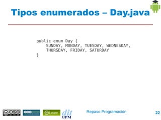 Tipos enumerados – Day.java


    public enum Day {
        SUNDAY, MONDAY, TUESDAY, WEDNESDAY,
        THURSDAY, FRIDAY, SATURDAY
    }




                        Repaso Programación   22
 