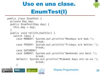 Uso en una clase.
            EnumTest(I)
public class EnumTest {
  private Day day;
  public EnumTest(Day day) {
    this.day = day;
  }
  public void tellItLikeItIs() {
    switch (day) {
      case MONDAY: System.out.println("Mondays are bad.");
                   break;
      case FRIDAY: System.out.println("Fridays are better.");
                   break;
      case SATURDAY:
      case SUNDAY: System.out.println("Weekends are best.");
                   break;
      default: System.out.println("Midweek days are so-so.");
                   break;
      }
  }
                               Repaso Programación         23
 