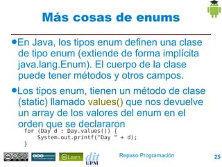 Más cosas de enums
●En Java, los tipos enum definen una clase
 de tipo enum (extiende de forma implícita
 java.lang.Enum). El cuerpo de la clase
 puede tener métodos y otros campos.
●Los  tipos enum, tienen un método de clase
 (static) llamado values() que nos devuelve
 un array de los valores del enum en el
 orden que se declararon
  for (Day d : Day.values()) {
      System.out.printf("Day “ + d);
  }

                              Repaso Programación   25
 