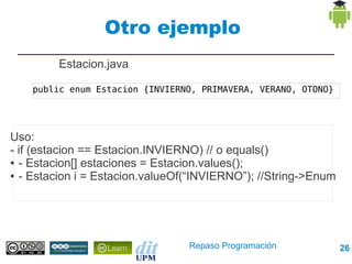 Otro ejemplo
         Estacion.java

    public enum Estacion {INVIERNO, PRIMAVERA, VERANO, OTONO}




Uso:
- if (estacion == Estacion.INVIERNO) // o equals()
● - Estacion[] estaciones = Estacion.values();

● - Estacion i = Estacion.valueOf(“INVIERNO”); //String->Enum




                                 Repaso Programación            26
 