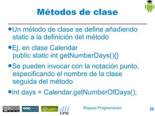 Métodos de clase
●Un  método de clase se define añadiendo
 static a la definición del método
●Ej.
   en clase Calendar
 public static int getNumberDays(){}
●Se pueden invocar con la notación punto,
 especificando el nombre de la clase
 seguida del método
●int   days = Calendar.getNumberOfDays();

                         Repaso Programación   28
 