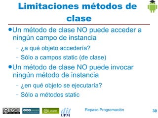 Limitaciones métodos de
            clase
●Un método de clase NO puede acceder a
 ningún campo de instancia
 –   ¿a qué objeto accedería?
 –   Sólo a campos static (de clase)
●Un método de clase NO puede invocar
 ningún método de instancia
 –   ¿en qué objeto se ejecutaría?
 –   Sólo a métodos static

                             Repaso Programación   30
 