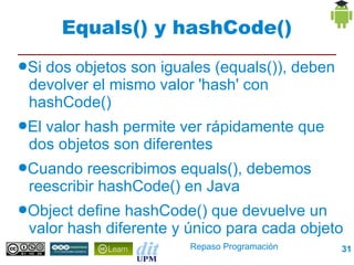 Equals() y hashCode()
●Sidos objetos son iguales (equals()), deben
 devolver el mismo valor 'hash' con hashCode()
●Elvalor hash permite ver rápidamente que dos
 objetos son diferentes
●Cuando   reescribimos equals(), debemos
 reescribir hashCode() en Java
●Object define hashCode() que devuelve un
 valor hash diferente y único para cada objeto

                        Repaso Programación      31
 